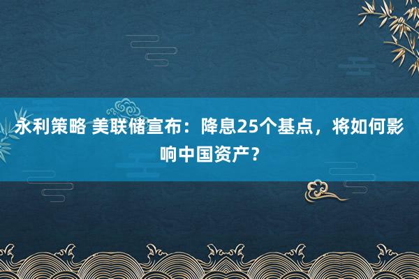 永利策略 美联储宣布：降息25个基点，将如何影响中国资产？
