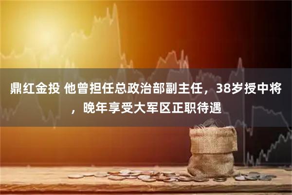 鼎红金投 他曾担任总政治部副主任，38岁授中将，晚年享受大军区正职待遇
