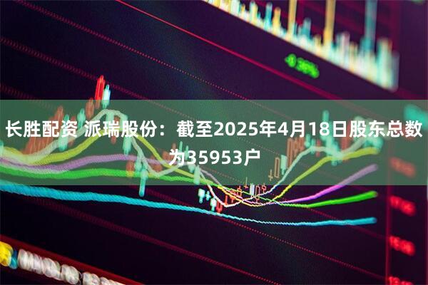 长胜配资 派瑞股份：截至2025年4月18日股东总数为35953户