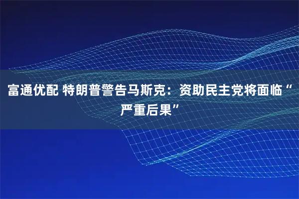 富通优配 特朗普警告马斯克：资助民主党将面临“严重后果”