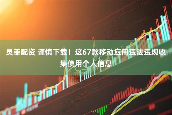 灵菲配资 谨慎下载！这67款移动应用违法违规收集使用个人信息
