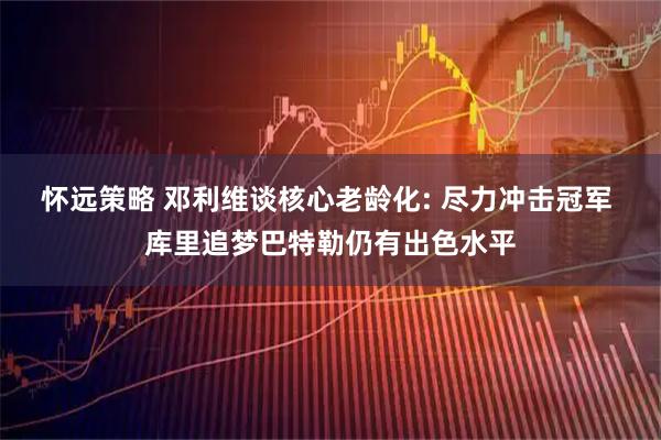 怀远策略 邓利维谈核心老龄化: 尽力冲击冠军 库里追梦巴特勒仍有出色水平