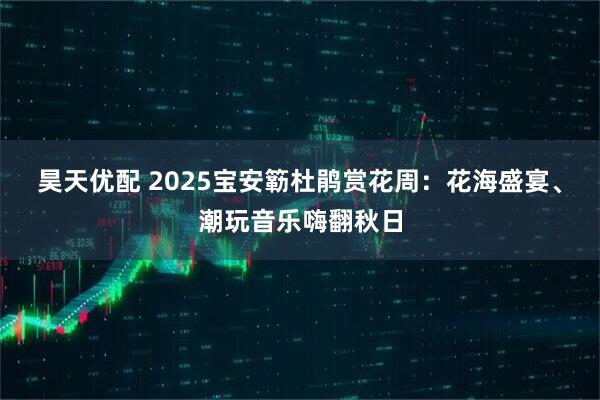 昊天优配 2025宝安簕杜鹃赏花周：花海盛宴、潮玩音乐嗨翻秋日