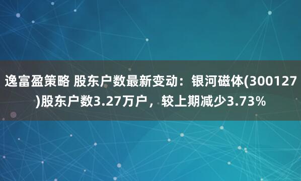 逸富盈策略 股东户数最新变动：银河磁体(300127)股东户数3.27万户，较上期减少3.73%
