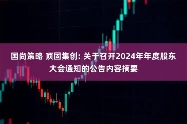 国尚策略 顶固集创: 关于召开2024年年度股东大会通知的公告内容摘要