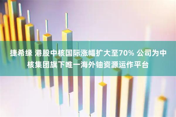 捷希缘 港股中核国际涨幅扩大至70% 公司为中核集团旗下唯一海外铀资源运作平台