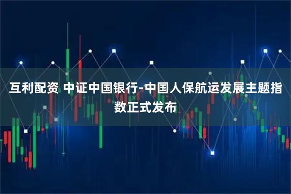 互利配资 中证中国银行-中国人保航运发展主题指数正式发布