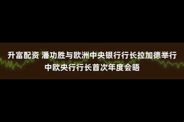升富配资 潘功胜与欧洲中央银行行长拉加德举行中欧央行行长首次年度会晤