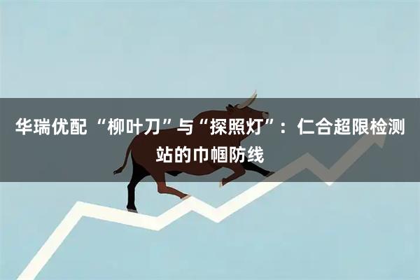 华瑞优配 “柳叶刀”与“探照灯”:仁合超限检测站的巾帼防线