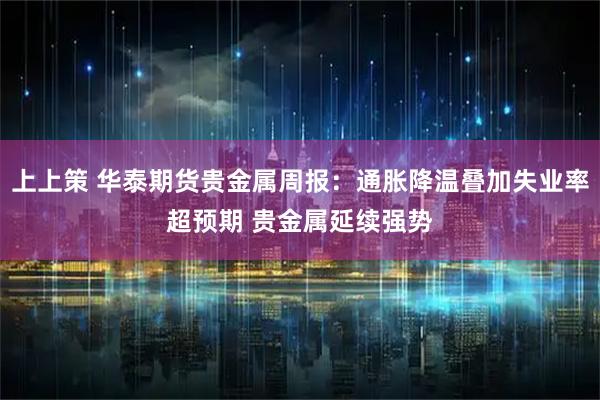 上上策 华泰期货贵金属周报：通胀降温叠加失业率超预期 贵金属延续强势