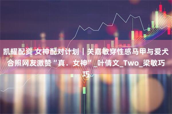 凯耀配资 女神配对计划｜关嘉敏穿性感马甲与爱犬合照网友激赞“真．女神”_叶倩文_Two_梁敏巧