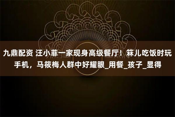 九鼎配资 汪小菲一家现身高级餐厅！箖儿吃饭时玩手机，马筱梅人群中好耀眼_用餐_孩子_显得