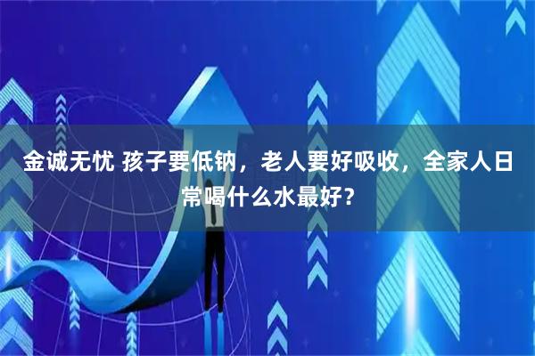 金诚无忧 孩子要低钠,老人要好吸收,全家人日常喝什么水最好?