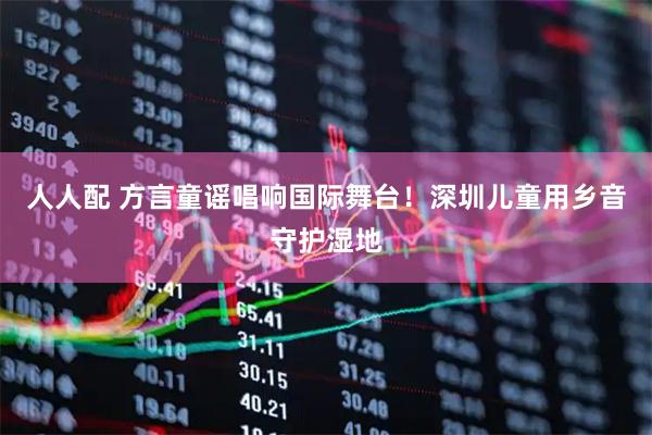 人人配 方言童谣唱响国际舞台！深圳儿童用乡音守护湿地